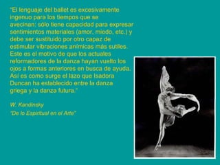 “ El lenguaje del ballet es excesivamente ingenuo para los tiempos que se avecinan: sólo tiene capacidad para expresar sentimientos materiales (amor, miedo, etc.) y debe ser sustituido por otro capaz de estimular vibraciones anímicas más sutiles. Este es el motivo de que los actuales reformadores de la danza hayan vuelto los ojos a formas anteriores en busca de ayuda. Así es como surge el lazo que Isadora Duncan ha establecido entre la danza griega y la danza futura.“ W. Kandinsky “ De lo Espiritual en el Arte”   