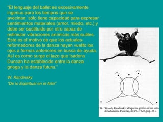 “ El lenguaje del ballet es excesivamente ingenuo para los tiempos que se avecinan: sólo tiene capacidad para expresar sentimientos materiales (amor, miedo, etc.) y debe ser sustituido por otro capaz de estimular vibraciones anímicas más sutiles. Este es el motivo de que los actuales reformadores de la danza hayan vuelto los ojos a formas anteriores en busca de ayuda. Así es como surge el lazo que Isadora Duncan ha establecido entre la danza griega y la danza futura.“ W. Kandinsky “ De lo Espiritual en el Arte”   