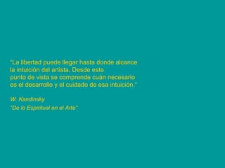 “ La libertad puede llegar hasta donde alcance la intuición del artista. Desde este punto de vista se comprende cuán necesario es el desarrollo y el cuidado de esa intuición.“ W. Kandinsky “ De lo Espiritual en el Arte”   