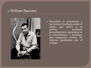  William   Baziotes

                          Descubrió el surrealismo y
                           las teorías freudianas sobre el
                           sueño, que aplicó a su
                           pintura              mediante
                           procedimientos inspirados en
                           el automatismo, e introdujo
                           una imaginería onírica. Se
                           interesó igualmente por el
                           collage.
 