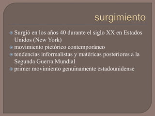  Surgió en los años 40 durante el siglo XX en Estados
  Unidos (New York)
 movimiento pictórico contemporáneo
 tendencias informalistas y matéricas posteriores a la
  Segunda Guerra Mundial
 primer movimiento genuinamente estadounidense
 