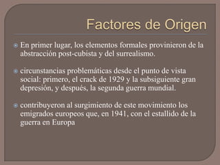    En primer lugar, los elementos formales provinieron de la
    abstracción post-cubista y del surrealismo.

   circunstancias problemáticas desde el punto de vista
    social: primero, el crack de 1929 y la subsiguiente gran
    depresión, y después, la segunda guerra mundial.

   contribuyeron al surgimiento de este movimiento los
    emigrados europeos que, en 1941, con el estallido de la
    guerra en Europa
 