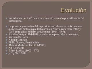    Inicialmente, se trató de un movimiento marcado por influencia del
    surrealismo.
   La primera generación del expresionismo abstracto la forman una
    quincena de pintores que trabajaron en Nueva York entre 1942 y
    1957 entre ellos: Willem de Kooning (1904-1997),
   Arshile Gorky (1904-1948) a quien se reputa líder y precursor,
   William Baziotes,
   Adolph Gottlieb,
   Philip Guston, Franz Kline,
   Robert Motherwell (1915-1991),
   Ad Reinhardt,
   Mark Rothko (1903-1970)
   y Clyfford Still.
 