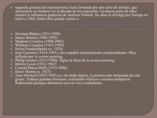    segunda generación expresionista viene formada por una serie de artistas, que
    alcanzaron su madurez en la década de los cincuenta. La mayor parte de ellos
    sienten la influencia poderosa de Jackson Pollock. Su obra se divulgó por Europa en
    torno a 1964. Entre ellos puede citarse a:


   Norman Bluhm (1921-1999)
   James Brooks (1906-1992)
   Modesto Ciruelos (1908-2002)
   William Congdon (1912-1998)
   Helen Frankenthaler (n. 1928)
   José Guerrero (1914-1991), otro español nacionalizado estadounidense. Muy
    influido por la action painting.
   Philip Guston (1913-1980). Sigue la línea de la action painting.
   Morris Louis (1912-1962)
   Conrad Marca-Relli (1913-2000)
   Knox Martin (n. 1923)
   Joan Mitchell (1925-1992) es, sin duda alguna, la pintora más destacada de este
    grupo. Trabajó grandes formatos, realizando trípticos e incluso polípticos.
    Representó paisajes abstractos con un vivo cromatismo.
 