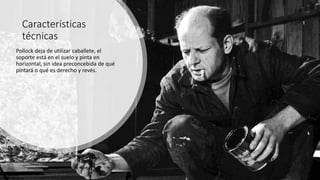 Características
técnicas
Pollock deja de utilizar caballete, el
soporte está en el suelo y pinta en
horizontal, sin idea preconcebida de qué
pintará o qué es derecho y revés.
 