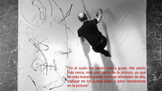 “En el suelo me siento más a gusto. Me siento
más cerca, más una parte de la pintura, ya que
de esta manera puedo caminar alrededor de ella,
trabajar en los cuatro lados y estar literalmente
en la pintura”.
 