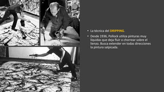 • La técnica del DRIPPING.
• Desde 1936, Pollock utiliza pinturas muy
líquidas que deja fluir o chorrear sobre el
lienzo. Busca extender en todas direcciones
la pintura salpicada.
 