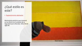 ¿Qué estilo es
este?
• Expresionismo abstracto
Movimiento pictórico que comenzó
en los EEUU en el contexto de la
Segunda Guerra Mundial. Años 40 del
siglo XX.
Mark Rothko
 