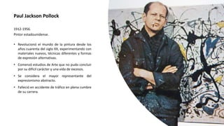 Paul Jackson Pollock
1912-1956.
Pintor estadounidense.
• Revolucionó el mundo de la pintura desde los
años cuarenta del siglo XX, experimentando con
materiales nuevos, técnicas diferentes y formas
de expresión alternativas.
• Comenzó estudios de Arte que no pudo concluir
por su difícil carácter y una vida de excesos.
• Se considera el mayor representante del
expresionismo abstracto.
• Falleció en accidente de tráfico en plena cumbre
de su carrera.
 