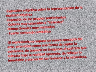 -Expresión subjetiva sobre la representación de la
realidad objetiva
-Expresión de los propios sentimientos
- Colores muy saturados e “hirientes”
-Ritmos lineales muy marcados
- Fuerte contenido simbólico
-El expresionismo supuso un nuevo concepto del
arte, entendido como una forma de captar la
existencia, de traslucir en imágenes el sustrato que
subyace bajo la realidad aparente, de reflejar lo
inmutable y eterno del ser humano y la naturaleza.
 