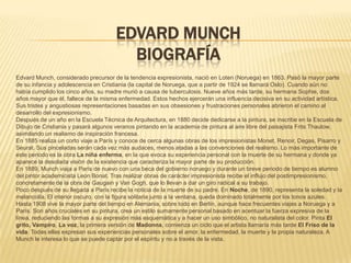 EDVARD MUNCH
                                        BIOGRAFÍA
Edvard Munch, considerado precursor de la tendencia expresionista, nació en Loten (Noruega) en 1863. Pasó la mayor parte
de su infancia y adolescencia en Cristiania (la capital de Noruega, que a partir de 1924 se llamará Oslo). Cuando aún no
había cumplido los cinco años, su madre murió a causa de tuberculosis. Nueve años más tarde, su hermana Sophie, dos
años mayor que él, fallece de la misma enfermedad. Estos hechos ejercerán una influencia decisiva en su actividad artística.
Sus tristes y angustiosas representaciones basadas en sus obsesiones y frustraciones personales abrieron el camino al
desarrollo del expresionismo.
Después de un año en la Escuela Técnica de Arquitectura, en 1880 decide dedicarse a la pintura, se inscribe en la Escuela de
Dibujo de Cristiania y pasará algunos veranos pintando en la academia de pintura al aire libre del paisajista Frits Thaulow,
asimilando un realismo de inspiración francesa.
En 1885 realiza un corto viaje a París y conoce de cerca algunas obras de los impresionistas Monet, Renoir, Degas, Pisarro y
Seurat. Sus pinceladas serán cada vez más audaces, menos atadas a las convenciones del realismo. Lo más importante de
este periodo es la obra La niña enferma, en la que evoca su experiencia personal con la muerte de su hermana y donde ya
aparece la desolada visión de la existencia que caracteriza la mayor parte de su producción.
En 1889, Munch viaja a París de nuevo con una beca del gobierno noruego y durante un breve periodo de tiempo es alumno
del pintor academicista Leon Bonat. Tras realizar obras de carácter impresionista recibe el influjo del postimpresionismo,
concretamente de la obra de Gaugain y Van Gogh, que lo llevan a dar un giro radical a su trabajo.
Poco después de su llegada a París recibe la noticia de la muerte de su padre. En Noche, de 1890, representa la soledad y la
melancolía. El interior oscuro, con la figura solitaria junto a la ventana, queda dominado totalmente por los tonos azules.
Hasta 1908 vive la mayor parte del tiempo en Alemania, sobre todo en Berlín, aunque hace frecuentes viajes a Noruega y a
París. Son años cruciales en su pintura, crea un estilo sumamente personal basado en acentuar la fuerza expresiva de la
línea, reduciendo las formas a su expresión más esquemática y a hacer un uso simbólico, no naturalista del color. Pinta El
grito, Vampiro, La voz, la primera versión de Madonna, comienza un ciclo que el artista llamaría más tarde El Friso de la
vida. Todas ellas expresan sus experiencias personales sobre el amor, la enfermedad, la muerte y la propia naturaleza. A
Munch le interesa lo que se puede captar por el espíritu y no a través de la vista.
 
