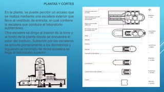 En la planta, se puede percibir un acceso que
se realiza mediante una escalera exterior que
lleva al vestíbulo de entrada, el cual contiene
la escalera que conduce al laboratorio
subterráneo.
Otra escalera se dirige al interior de la torre y
al fondo de la planta donde se encuentra el
estar del instituto. Subiendo por las escaleras
se accede primeramente a los dormitorios y
siguiendo el recorrido de dicha escalera se
llega al laboratorio superior.
PLANTAS Y CORTES
 
