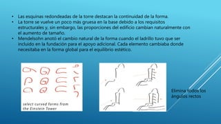• Las esquinas redondeadas de la torre destacan la continuidad de la forma.
• La torre se vuelve un poco más gruesa en la base debido a los requisitos
estructurales y, sin embargo, las proporciones del edificio cambian naturalmente con
el aumento de tamaño.
• Mendelsohn anotó el cambio natural de la forma cuando el ladrillo tuvo que ser
incluido en la fundación para el apoyo adicional. Cada elemento cambiaba donde
necesitaba en la forma global para el equilibrio estético.
Elimina todos los
ángulos rectos
 