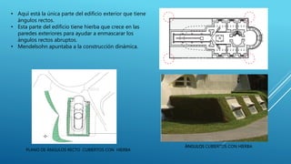 • Aquí está la única parte del edificio exterior que tiene
ángulos rectos.
• Esta parte del edificio tiene hierba que crece en las
paredes exteriores para ayudar a enmascarar los
ángulos rectos abruptos.
• Mendelsohn apuntaba a la construcción dinámica.
ÁNGULOS CUBIERTOS CON HIERBA
PLANO DE ÁNGULOS RECTO CUBIERTOS CON HIERBA
ÁNGULOS DE LA PLANTA BAJA RECTO
 