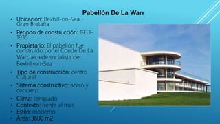 Pabellón De La Warr
• Ubicación: Bexhill-on-Sea -
Gran Bretaña
• Periodo de construcción: 1933-
1935
• Propietario: El pabellón fue
construido por el Conde De La
Warr, alcalde socialista de
Bexhill-on-Sea
• Tipo de construcción: centro
Cultural
• Sistema constructivo: acero y
concreto
• Clima: templado
• Contexto: frente al mar
• Estilo: moderno
• Área: 3600 m2
 