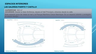 ESPACIOS INTERIORES
SUPERFICIE: 300 m²
ACCESOS: Desde la Sala Sinfónica, desde el Hall Principal y directos desde la calle
Este espacio goza de vistas al mar y al Parque Marítimo César Manrique. Es un espacio abierto y protegido
al mismo tiempo
LAS GALERÍAS PUERTO Y CASTILLO
 