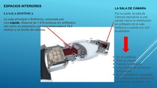 ESPACIOS INTERIORES
LA SALA SINFÓNICA
LA SALA DE CÁMARA
La sala principal o Sinfónica, coronada por
una cúpula, dispone de 1.616 butacas en anfiteatro,
así como un escenario con una embocadura 16,5
metros y un fondo de catorce.
Por su parte, la sala de
Cámara reproduce a una
escala menor la distribución
en anfiteatro de la sala
sinfónica y cuenta con 422
localidades.
 En el vestíbulo
 Sala de prensa
 Tiendas y cafetería
 Una docena de camerinos
individuales
 Emplazamientos especiales
para servicios de peluquería,
maquillaje, vestuarios ,etc.
 