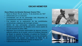 OSCAR NIEMEYER
Oscar Ribeiro de Almeida Niemeyer Soares Filho
• Nació en Brazil, Río de Janeiro, 15 de diciembre de 1907
• Influenciado por Le Corbusier.
• Considerado uno de los personajes más influyentes de
la arquitectura moderna internacional.
• Fue pionero en la exploración de las posibilidades
constructivas y plásticas del hormigón armado.
• Dentro de sus principales proyectos arquitectónicos
destaca la construcción de Brasilia como nueva capital de
su país durante los años 1960.
• Niemeyer fue el principal responsable de algunos icónicos
edificios públicos de la ciudad, como el Congreso Nacional
de Brasil, la catedral de Brasilia, el palacio de Planalto y
el palácio da Alvorada. Fue también uno de los principales
responsables del equipo que diseñó la Sede de la
Organización de las Naciones Unidas en Nueva York.
• Falleció el 5 de diciembre de 2012.
 