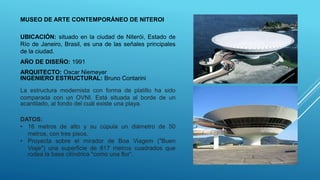 MUSEO DE ARTE CONTEMPORÁNEO DE NITEROI
UBICACIÓN: situado en la ciudad de Niterói, Estado de
Río de Janeiro, Brasil, es una de las señales principales
de la ciudad.
AÑO DE DISEÑO: 1991
DATOS:
• 16 metros de alto y su cúpula un diámetro de 50
metros, con tres pisos.
• Proyecta sobre el mirador de Boa Viagem ("Buen
Viaje") una superficie de 817 metros cuadrados que
rodea la base cilíndrica "como una flor“.
La estructura modernista con forma de platillo ha sido
comparada con un OVNI. Está situada al borde de un
acantilado, al fondo del cuál existe una playa.
ARQUITECTO: Oscar Niemeyer
INGENIERO ESTRUCTURAL: Bruno Contarini
 