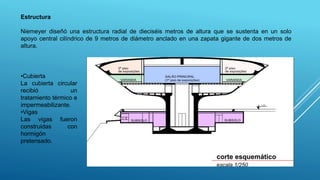 Estructura
Niemeyer diseñó una estructura radial de dieciséis metros de altura que se sustenta en un solo
apoyo central cilíndrico de 9 metros de diámetro anclado en una zapata gigante de dos metros de
altura.
•Cubierta
La cubierta circular
recibió un
tratamiento térmico e
impermeabilizante.
•Vigas
Las vigas fueron
construidas con
hormigón
pretensado.
 