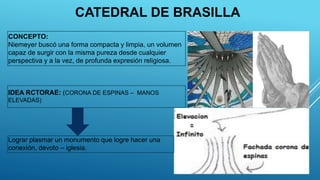CONCEPTO:
Niemeyer buscó una forma compacta y limpia, un volumen
capaz de surgir con la misma pureza desde cualquier
perspectiva y a la vez, de profunda expresión religiosa.
IDEA RCTORAE: (CORONA DE ESPINAS – MANOS
ELEVADAS)
Lograr plasmar un monumento que logre hacer una
conexión, devoto – iglesia.
CATEDRAL DE BRASILLA
 