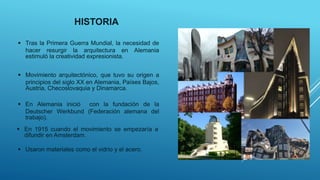 HISTORIA
 Movimiento arquitectónico, que tuvo su origen a
principios del siglo XX en Alemania, Países Bajos,
Austria, Checoslovaquia y Dinamarca.
 En Alemania inició con la fundación de la
Deutscher Werkbund (Federación alemana del
trabajo).
 En 1915 cuando el movimiento se empezaría a
difundir en Amsterdam.
 Tras la Primera Guerra Mundial, la necesidad de
hacer resurgir la arquitectura en Alemania
estimuló la creatividad expresionista.
 Usaron materiales como el vidrio y el acero.
 