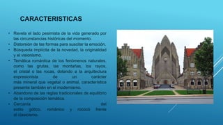 • Revela el lado pesimista de la vida generado por
las circunstancias históricas del momento.
• Distorsión de las formas para suscitar la emoción.
• Búsqueda implícita de la novedad, la originalidad
y el visionismo.
• Temática romántica de los fenómenos naturales,
como las grutas, las montañas, los rayos,
el cristal o las rocas, dotando a la arquitectura
expresionista de un carácter
más mineral que vegetal o animal, característica
presente también en el modernismo.
• Abandono de las reglas tradicionales de equilibrio
de la composición temática.
• Cercanía del
estilo gótico, románico y rococó frente
al clasicismo.
CARACTERISTICAS
 