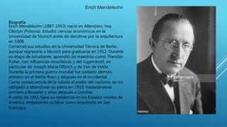 Biografía
Erich Mendelsohn (1887-1953) nació en Allenstein, hoy
Olsztyn (Polonia). Estudió ciencias económicas en la
Universidad de Munich antes de decidirse por la arquitectura
en 1908.
Comenzó sus estudios en la Universidad Técnica de Berlín,
aunque regresaría a Munich para graduarse en 1912. Durante
su etapa de estudiante, aprendió de maestros como Theodor
Fisher, con influencias neoclásicas y del Jugendestil, en
particular de Joseph Maria Olbrich y de Van de Velde.
Durante la primera guerra mundial fue soldado alemán,
primero en el frente Ruso y después en el occidental.
Como consecuencia de la subida al poder del nazismo, se vio
obligado a abandonar su patria en 1933, trasladándose
primero a Bruselas y años después a Londres.
A partir de 1941 fijara su residencia en los Estados Unidos de
América, empezando su labor como arquitecto en San
Francisco
Erich Mendelsohn
 