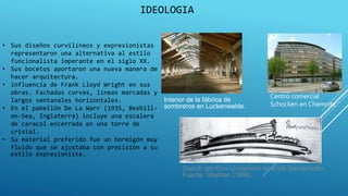 IDEOLOGIA
• Sus diseños curvilíneos y expresionistas
representaron una alternativa al estilo
funcionalista imperante en el siglo XX.
• Sus bocetos aportaron una nueva manera de
hacer arquitectura.
• influencia de Frank Lloyd Wright en sus
obras. Fachadas curvas, líneas marcadas y
largos ventanales horizontales.
• En el pabellón De La Warr (1935, Bexhill-
on-Sea, Inglaterra) incluye una escalera
de caracol encerrada en una torre de
cristal.
• Su material preferido fue un hormigón muy
fluido que se ajustaba con precisión a su
estilo expresionista.
Sketch del Kino Universum de Erich Mendelsohn
Fuente: Stephan (1998)
Interior de la fábrica de
sombreros en Luckenwalde.
Centro comercial
Schocken en Chemnitz.
 