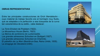 OBRAS REPRESENTATIVAS
Entre las principales construcciones de Erich Mendelsohn -
cuyo material de trabajo favorito era el hormigón muy fluido,
que se adaptaba a la perfección a esa búsqueda de la curva
tan característica de su estilo-, cabe destacar:
La Torre Einstein de Postdam (1922).
La Mossehaus House (Berlín, 1923).
La fábrica de sombreros de Luckenwalde.
Los grandes almacenes Schocken en Stuttgart (1927).
Los grandes almacenes Schocken en Chemnitz.
El pabellón de La Warr (Bexhill-on-Sea, Reino Unido, 1935).
La sinagoga de Cleveland (USA).
 