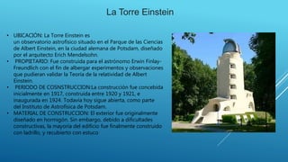 • UBICACIÓN: La Torre Einstein es
un observatorio astrofísico situado en el Parque de las Ciencias
de Albert Einstein, en la ciudad alemana de Potsdam, diseñado
por el arquitecto Erich Mendelsohn.
• PROPIETARIO: Fue construida para el astrónomo Erwin Finlay-
Freundlich con el fin de albergar experimentos y observaciones
que pudieran validar la Teoría de la relatividad de Albert
Einstein.
• PERIODO DE COSNSTRUCCION:La construcción fue concebida
inicialmente en 1917, construida entre 1920 y 1921, e
inaugurada en 1924. Todavía hoy sigue abierta, como parte
del Instituto de Astrofísica de Potsdam.
• MATERIAL DE CONSTRUCCION: El exterior fue originalmente
diseñado en hormigón. Sin embargo, debido a dificultades
constructivas, la mayoría del edificio fue finalmente construido
con ladrillo, y recubierto con estuco
La Torre Einstein
 