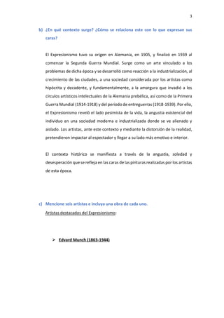 3
b) ¿En qué contexto surge? ¿Cómo se relaciona este con lo que expresan sus
caras?
El Expresionismo tuvo su origen en Alemania, en 1905, y finalizó en 1939 al
comenzar la Segunda Guerra Mundial. Surge como un arte vinculado a los
problemas de dicha época y se desarrolló como reacción a la industrialización, al
crecimiento de las ciudades, a una sociedad considerada por los artistas como
hipócrita y decadente, y fundamentalmente, a la amargura que invadió a los
círculos artísticos intelectuales de la Alemania prebélica, así como de la Primera
Guerra Mundial (1914-1918) y del período de entreguerras (1918-1939). Por ello,
el Expresionismo reveló el lado pesimista de la vida, la angustia existencial del
individuo en una sociedad moderna e industrializada donde se ve alienado y
aislado. Los artistas, ante este contexto y mediante la distorsión de la realidad,
pretendieron impactar al espectador y llegar a su lado más emotivo e interior.
El contexto histórico se manifiesta a través de la angustia, soledad y
desesperación que se refleja en las caras de las pinturas realizadas por los artistas
de esta época.
c) Mencione seis artistas e incluya una obra de cada uno.
Artistas destacados del Expresionismo:
 Edvard Munch (1863-1944)
 