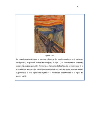 4
El grito. 1893.
En esta pintura se reconoce la angustia existencial del hombre moderno en la transición
del siglo XIX, de grandes avances tecnológicos, al siglo XX; su sentimiento de soledad y
desaliento, su desesperación. Asimismo, se ha interpretado el cuadro como símbolo de la
condición del artista como hombre profundamente atormentado. Otras interpretaciones
sugieren que la obra representa el grito de la naturaleza, personificado en la figura del
primer plano.
 