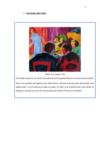7
 Emil Nolde (1867-1956)
Público en el cabaret. 1911
Emil Nolde retrató en sus obras la decadencia de la burguesía alemana mientras vivió en Berlín.
Pese a ser partidario del régimen nazi, Hitler firmó un decreto de persecución del llamado “arte
degenerado”, y se le confiscaron todas sus obras. En 1941, se le prohibió pintar, pero Nolde no
obedeció, creando una serie de mil acuarelas que él llamó “Pinturas no pintadas”.
 