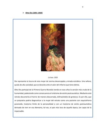 9
 Otto Dix (1891-1969)
La loca. 1925
Dix representa la locura de esta mujer de sonrisa desencajada y mirada estrábica. Una señora,
quizás de alta sociedad, que se desviste ante el calor del infierno que tiene detrás.
Otto Dix participó de la Primera Guerra Mundial viendo en esos años la versión más cruda de la
humanidad, padeciendo como consecuencia el síndrome de estrés postraumático. Mediante este
retrato documenta el horror de manera descarnada, disfrazándolo de grotesco. Es por ello, que
un psiquiatra podría diagnosticar a la mujer del retrato como una paciente con esquizofrenia
paranoide, trastorno límite de la personalidad o con un trastorno de estrés postraumático
derivado de vivir en esa Alemania, tal vez, el país más loco de aquella época, tan capaz de lo
impensable.
 