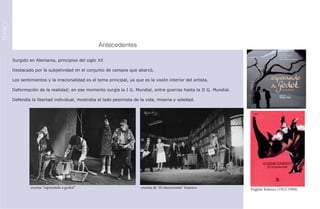 TEATRO




         							Antecedentes

         Surgido en Alemania, principios del siglo XX

         Destacado por la subjetividad en el conjunto de campos que abarcó.

         Los sentimientos y la irracionalidad es el tema principal, ya que es la visión interior del artista.

         Deformación de la realidad; en ese momento surgía la I G. Mundial, entre guerras hasta la II G. Mundial.

         Defendía la libertad individual, mostraba el lado pesimista de la vida, miseria y soledad.




                  escena “esperando a godot”                              escena de “el rinoceronte” Ionesco        Eugène Ionesco (1912-1994)
 