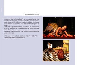 TEATRO




                                                     Obras     ejemplificadoras



         Imágenes “La señorita Julia” su amargura hacia una
         sociedad dividida en clases que luchan por revisar su
         papel social con la nobleza; una sociedad que comienza
         a vislumbrar un rol cada vez más destacada para la
         mujer. )
         1888 por August Strindberg, que trata la exploración
         en torno al poder, las clases sociales, el amor/lujuria y
         la batalla de los sexos.
         fuerza de una tempestad fría, nórdica, con tinieblas y
         luces excesivas.

         h t t p : / / w w w. y o u t u b e . c o m / w a t c h ? v = i s J s P 0 x s -
         IY&feature=player_embedded#!
 