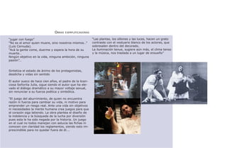 Obras   ejemplificadoras

“jugar con fuego”                                         “Las plantas, los sillones y las luces, hacen un grato
“No es el amor quien muere, sino nosotros mismos…”        contraste con el vestuario blanco de los actores, que
(Luís Cernuda).                                           sobresalen dentro del decorado.
“Acá la gente come, duerme y espera la hora de su         La iluminación tenue, sugiere aún más, el clima tenso
muerte…                                                   y la música, nos traslada a un lugar de ensueño”
Ningún objetivo en la vida, ninguna ambición, ninguna
pasión”…


Sintetiza el estado de ánimo de los protagonistas,
desdicha y vidas sin sentido

El autor sueco de hace cien años, el padre de la licen-
ciosa Señorita Julia, sigue siendo el autor que ha ele-
vado el diálogo dramático a su mayor voltaje sexual,
sin renunciar a su fuerza poética y simbólica.

“El juego del aburrimiento, de quien no encuentra
razón ni fuerza para cambiar su vida, ni motivo para
emprender un riesgo real. Ante una vida sin objetivos
ni necesidades la mente humana crea juegos para que
el corazón siga latiendo. La obra plantea el diseño de
la indolencia y la búsqueda de la lucha por diversión
pues esta le ha sido negada por la historia. Un juego
en el cual no todos manejan con astucia las fichas ni
conocen con claridad los reglamentos, siendo esto im-
prescindible para no quedar fuera de él….
 