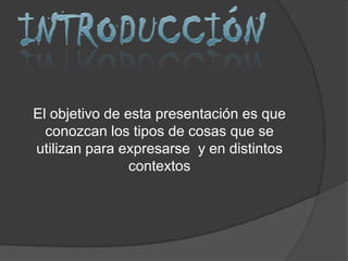 El objetivo de esta presentación es que
  conozcan los tipos de cosas que se
utilizan para expresarse y en distintos
                contextos
 