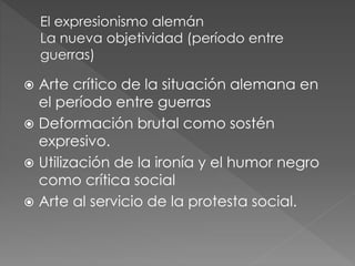  Arte crítico de la situación alemana en 
el período entre guerras 
 Deformación brutal como sostén 
expresivo. 
 Utilización de la ironía y el humor negro 
como crítica social 
 Arte al servicio de la protesta social. 
 