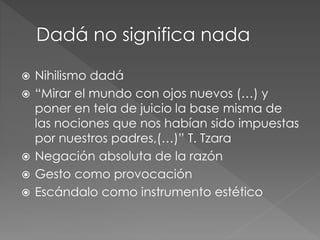  Nihilismo dadá 
 “Mirar el mundo con ojos nuevos (…) y 
poner en tela de juicio la base misma de 
las nociones que nos habían sido impuestas 
por nuestros padres,(…)” T. Tzara 
 Negación absoluta de la razón 
 Gesto como provocación 
 Escándalo como instrumento estético 
 