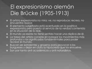  El artista expresionista no mira: ve, no reproduce: recrea, no 
encuentra: busca 
 El elemento subjetivista está acentuado en la poética 
expresionista pero puesto al servicio de la verdad contenida 
en la situación de lo real. 
 El mundo ya existe no tiene sentido hacer una réplica de él. 
 La tarea del artista consiste en indagar los movimientos más 
profundos y los significados fundamentales para poder 
recrear el mundo. 
 Buscan ser estridentes y groseros para provocar a los 
burgueses y dejar en claro la hipocresía que los envuelve. 
 Son por tanto anti académicos y anti naturalistas. 
 