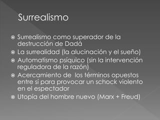  Surrealismo como superador de la 
destrucción de Dadá 
 La surrealidad (la alucinación y el sueño) 
 Automatismo psíquico (sin la intervención 
reguladora de la razón) 
 Acercamiento de los términos opuestos 
entre sí para provocar un schock violento 
en el espectador 
 Utopía del hombre nuevo (Marx + Freud) 
 