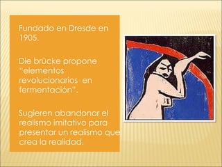 Fundado en Dresde en 1905. Die brücke propone “elementos  revolucionarios  en fermentación”.  Sugieren abandonar el realismo imitativo para presentar un realismo que crea la realidad. 