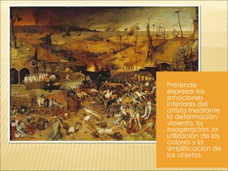 Pretende expresar las emociones interiores del artista mediante la deformación violenta, la exageración, la utilización de los colores y la simplificación de los objetos.  