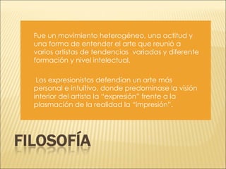 Fue un movimiento heterogéneo, una actitud y una forma de entender el arte que reunió a varios artistas de tendencias  variadas y diferente formación y nivel intelectual. Los expresionistas defendían un arte más personal e intuitivo, donde predominase la visión interior del artista la “expresión” frente a la plasmación de la realidad la “impresión”.  