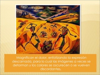 Magnifican el dolor, enfatizando la expresión descarnada, para lo cual las imágenes a veces se deforman y los colores se oscurecen o se vuelven discordantes .  
