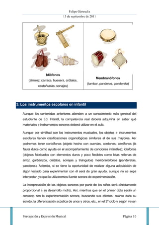Felipe Gértrudix
                                 15 de septiembre de 2011




                    Idiófonos
                                                          Membranófonos
       (almirez, carraca, huesera, crótalos,
                                                   (tambor, panderos, pandereta)
              castañuelas, sonajas)




3. Los instrumentos escolares en infantil

   Aunque los contenidos anteriores atienden a un conocimiento más general del
   estudiante de Ed. Infantil, la competencia real deberá adquirirla en saber qué
   materiales e instrumentos sonoros deberá utilizar en el aula.

   Aunque por similitud con los instrumentos musicales, los objetos e instrumentos
   escolares tienen clasificaciones organológicas similares al de sus mayores. Así
   podremos tener cordófonos (objeto hecho con cuerdas, cordones; aerófonos (la
   flauta dulce como ayuda en el acompañamiento de canciones infantiles); idiófonos
   (objetos fabricados con elementos duros y poco flexibles como latas rellenas de
   arroz, garbanzos, crótalos, sonajas y triángulos) membranófonos (panderetas,
   panderos). Además, si se tiene la oportunidad de realizar alguna adquisición de
   algún teclado para experimentar con él será de gran ayuda, aunque no se sepa
   interpretar, ya que lo utilizaremos fuente sonora de experimentación.

   La interpretación de los objetos sonoros por parte de los niños será directamente
   proporcional a su desarrollo motriz. Así, mientras que en el primer ciclo serán un
   contacto con la experimentación sonora, buscando sus efectos, cuánto dura su
   sonido, la diferenciación acústica de unos y otros, etc., en el 2º ciclo y según vayan



   Percepción y Expresión Musical                                             Página 10
 