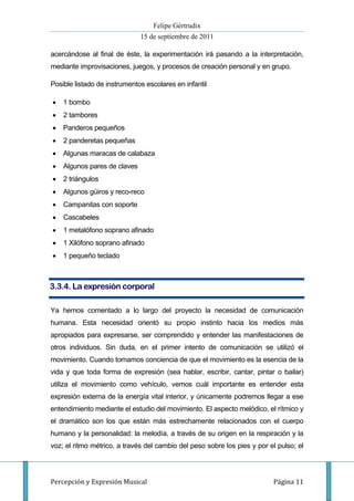 Felipe Gértrudix
                              15 de septiembre de 2011

acercándose al final de éste, la experimentación irá pasando a la interpretación,
mediante improvisaciones, juegos, y procesos de creación personal y en grupo.

Posible listado de instrumentos escolares en infantil

   1 bombo
   2 tambores
   Panderos pequeños
   2 panderetas pequeñas
   Algunas maracas de calabaza
   Algunos pares de claves
   2 triángulos
   Algunos güiros y reco-reco
   Campanitas con soporte
   Cascabeles
   1 metalófono soprano afinado
   1 Xilófono soprano afinado
   1 pequeño teclado



3.3.4. La expresión corporal

Ya hemos comentado a lo largo del proyecto la necesidad de comunicación
humana. Esta necesidad orientó su propio instinto hacia los medios más
apropiados para expresarse, ser comprendido y entender las manifestaciones de
otros individuos. Sin duda, en el primer intento de comunicación se utilizó el
movimiento. Cuando tomamos conciencia de que el movimiento es la esencia de la
vida y que toda forma de expresión (sea hablar, escribir, cantar, pintar o bailar)
utiliza el movimiento como vehículo, vemos cuál importante es entender esta
expresión externa de la energía vital interior, y únicamente podremos llegar a ese
entendimiento mediante el estudio del movimiento. El aspecto melódico, el rítmico y
el dramático son los que están más estrechamente relacionados con el cuerpo
humano y la personalidad: la melodía, a través de su origen en la respiración y la
voz; el ritmo métrico, a través del cambio del peso sobre los pies y por el pulso; el




Percepción y Expresión Musical                                            Página 11
 