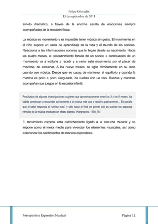 Felipe Gértrudix
                                     15 de septiembre de 2011

sonido dramático, a través de la enorme escala de emociones siempre
acompañadas de la reacción física.


La música es movimiento y es imposible tener música sin gesto. El movimiento en
el niño supone un canal de aprendizaje de la vida y el mundo de los sonidos.
Reacciona a las informaciones sonoras que le llegan desde su nacimiento. Hacia
los cuatro meses, el descubrimiento fortuito de un sonido a continuación de un
movimiento va a incitarle a repetir y a variar este movimiento por el placer de
moverse, de escuchar. A los nueve meses, se agita rítmicamente en su cuna
cuando oye música. Desde que es capaz de mantener el equilibrio y cuando la
marcha es poco a poco asegurada, da vueltas con un vals. Ruedas y marchas
acompañan sus juegos en la escuela infantil.



Resultados de algunas investigaciones sugieren que aproximadamente entre los 3 y los 6 meses, los
bebés comienzan a responder activamente a la música más que a recibirla pasivamente… Es posible
que el bebé responda al “sonido puro” y sólo hacia el final del primer año es cuando los aspectos
rítmicos de la música producen un efecto distinto. (Hargreaves, 1998: 76)


El movimiento corporal está estrechamente ligado a la escucha musical y se
impone como el mejor medio para vivenciar los elementos musicales, así como
exteriorizar los sentimientos de manera espontánea.




Percepción y Expresión Musical                                                          Página 12
 